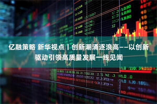 亿融策略 新华视点丨创新潮涌逐浪高——以创新驱动引领高质量发展一线见闻