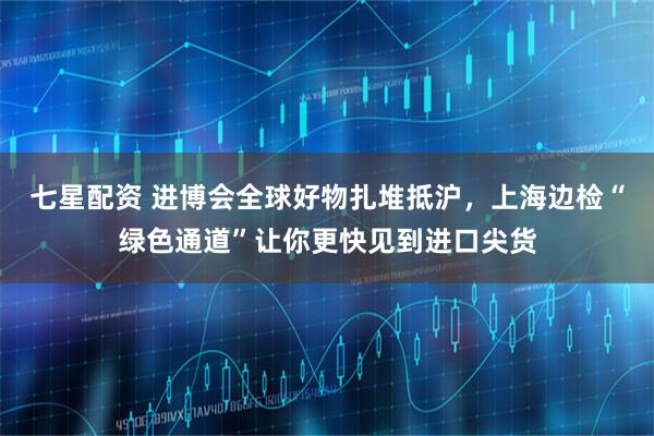 七星配资 进博会全球好物扎堆抵沪，上海边检“绿色通道”让你更快见到进口尖货