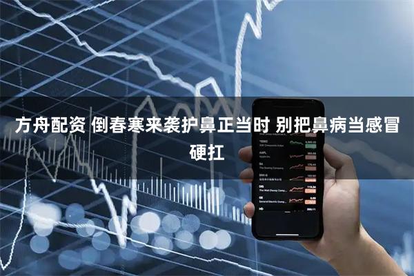 方舟配资 倒春寒来袭护鼻正当时 别把鼻病当感冒硬扛