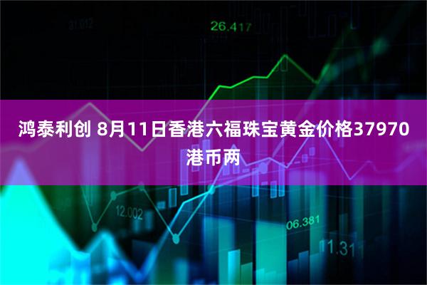 鸿泰利创 8月11日香港六福珠宝黄金价格37970港币两