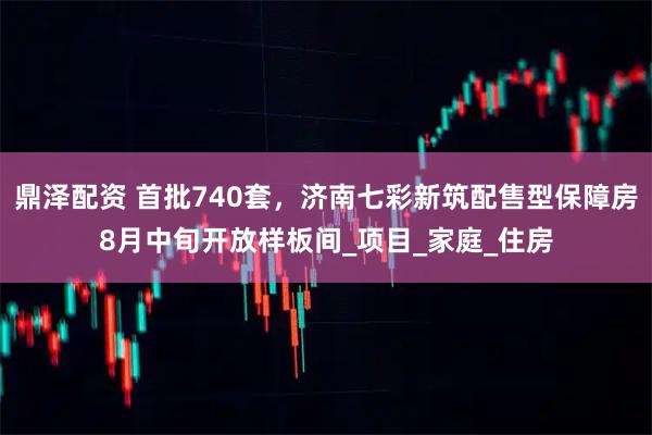 鼎泽配资 首批740套,济南七彩新筑配售型保障房8月中旬开放样板间_项目_家庭_住房