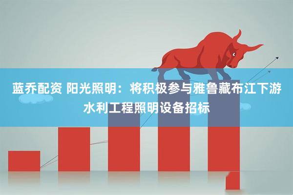 蓝乔配资 阳光照明：将积极参与雅鲁藏布江下游水利工程照明设备招标
