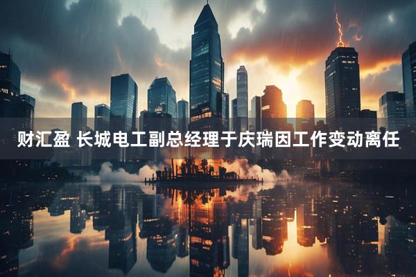 财汇盈 长城电工副总经理于庆瑞因工作变动离任