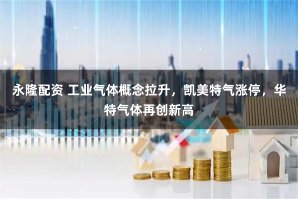 永隆配资 工业气体概念拉升，凯美特气涨停，华特气体再创新高