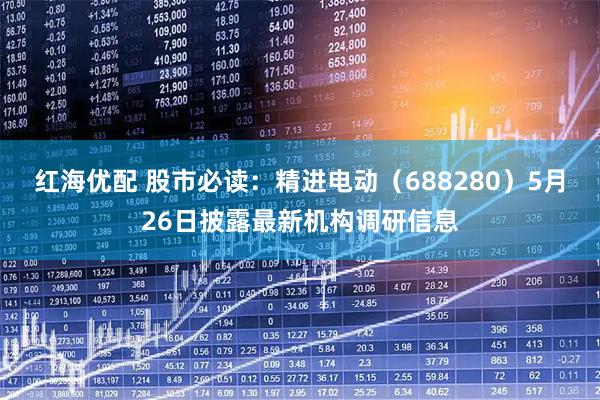 红海优配 股市必读:精进电动(688280)5月26日披露最新机构调研信息
