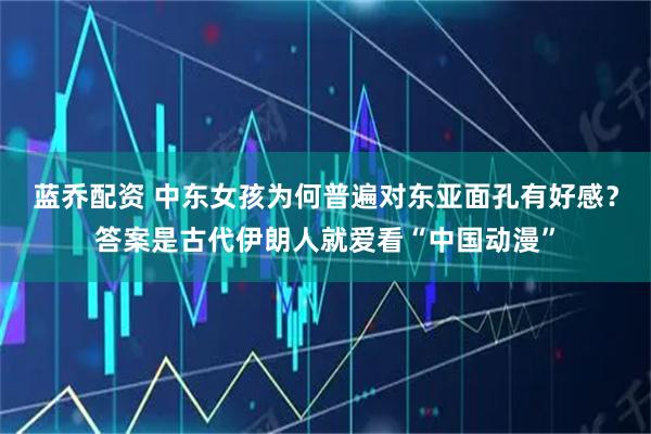 蓝乔配资 中东女孩为何普遍对东亚面孔有好感?答案是古代伊朗人就爱看“中国动漫”