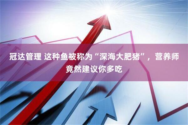 冠达管理 这种鱼被称为“深海大肥猪”,营养师竟然建议你多吃