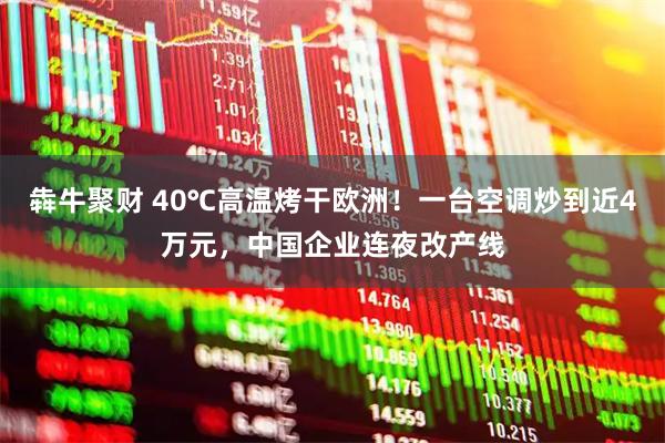 犇牛聚财 40℃高温烤干欧洲!一台空调炒到近4万元,中国企业连夜改产线