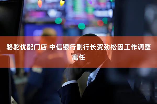 骆驼优配门店 中信银行副行长贺劲松因工作调整离任