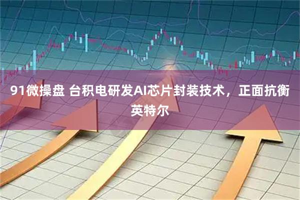 91微操盘 台积电研发AI芯片封装技术，正面抗衡英特尔