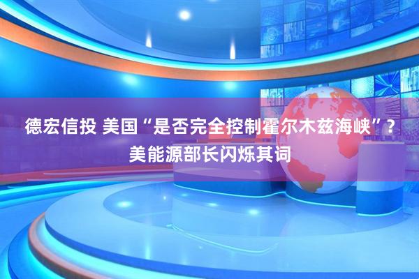 德宏信投 美国“是否完全控制霍尔木兹海峡”？美能源部长闪烁其词
