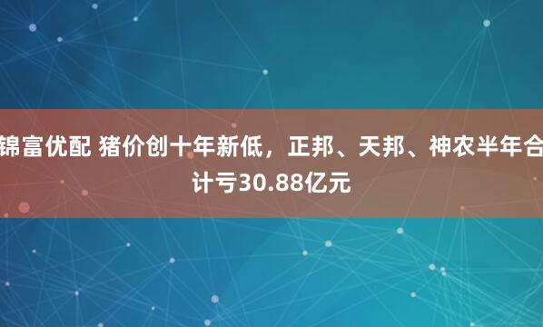 锦富优配 猪价创十年新低，正邦、天邦、神农半年合计亏30.88亿元